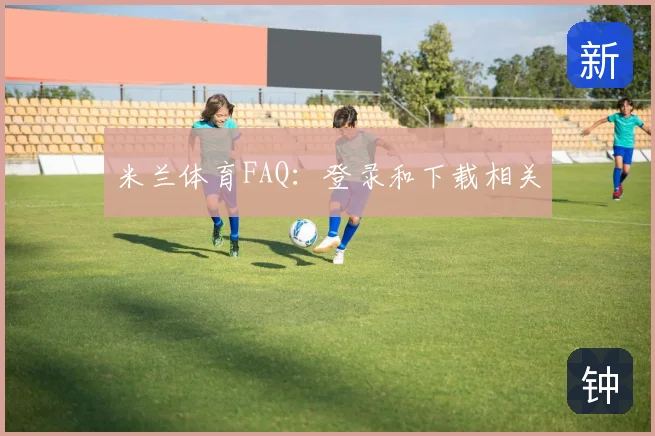 米兰体育FAQ：登录和下载相关